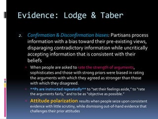 Evidence: Lodge & Taber
2. Confirmation & Disconfirmation biases: Partisans process
information with a bias toward their pre-existing views,
disparaging contradictory information while uncritically
accepting information that is consistent with their
beliefs
 When people are asked to rate the strength of arguments,
sophisticates and those with strong priors were biased in rating
the arguments with which they agreed as stronger than those
with which they disagreed.
 **Ps are instructed repeatedly** to “set their feelings aside,” to “rate
the arguments fairly,” and to be as “objective as possible.”
 Attitude polarization results when people seize upon consistent
evidence with little scrutiny, while dismissing out-of-hand evidence that
challenges their prior attitudes
 