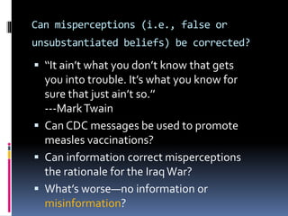 Can misperceptions (i.e., false or
unsubstantiated beliefs) be corrected?
 ‘‘It ain’t what you don’t know that gets
you into trouble. It’s what you know for
sure that just ain’t so.’’
---MarkTwain
 Can CDC messages be used to promote
measles vaccinations?
 Can information correct misperceptions
the rationale for the Iraq War?
 What’s worse—no information or
misinformation?
 