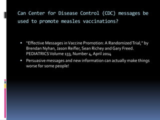 Can Center for Disease Control (CDC) messages be
used to promote measles vaccinations?
 “Effective Messages inVaccine Promotion:A RandomizedTrial,” by
Brendan Nyhan, Jason Reifler, Sean Richey and Gary Freed.
PEDIATRICSVolume 133, Number 4, April 2014
 Persuasive messages and new information can actually make things
worse for some people!
 