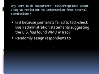 Why were Bush supporters’ misperceptions about
Iraq so resistant to information from several
commissions?
 Is it because journalists failed to fact-check
Bush administration statements suggesting
the U.S. had found WMD in Iraq?
 Randomly assign respondents to
 