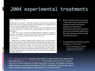 2004 experimental treatments
 Bush campaign stop in 2004 says
‘‘There was a risk, a real risk, that
Saddam Hussein would pass
weapons or materials or
information to terrorist networks,
and in the world after September
the 11th, that was a risk we could
not afford to take.’’
 ½ respondents randomly assigned
to receive a “Correction”
 Duelfer, CIA Report says Saddam
Hussein had no WMD and no
capability to produce them.
After reading the article, subjects were asked to state whether they agreed with
this statement (agree = misperception): ‘‘Immediately before the U.S. invasion,
Iraq had an active weapons of mass destruction program, the ability to produce
these weapons, and large stockpiles of WMD, but Saddam Hussein was able to
hide or destroy these weapons right before U.S. forces arrived.’’
 