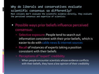 Why do liberals and conservatives evaluate
scientific consensus so differently?
Most citizens don’t evaluate the scientific evidence directly, they evaluate
the perceived consensus and expertise of scientists
 Possible ways prior beliefs influence perceived
consensus:
 Selective exposure: People tend to search out
information consistent with their prior beliefs, which is
easier to do with cable news & internet sources
 Recall of instances of experts taking a position
consistent with their beliefs
 Perceptions of “expert” credibility
 When people encounter scientists whose evidence conflicts
with their beliefs, they have a low opinion of their credibility
 