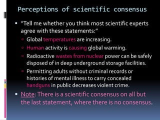Perceptions of scientific consensus
 “Tell me whether you think most scientific experts
agree with these statements:”
 Global temperatures are increasing.
 Human activity is causing global warming.
 Radioactive wastes from nuclear power can be safely
disposed of in deep underground storage facilities.
 Permitting adults without criminal records or
histories of mental illness to carry concealed
handguns in public decreases violent crime.
 Note:There is a scientific consensus on all but
the last statement, where there is no consensus.
 