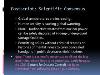 Postscript: Scientific Consensus
 Global temperatures are increasing.
 Human activity is causing global warming.
 NUKE. Radioactive wastes from nuclear power
can be safely disposed of in deep underground
storage facilities.
 Permitting adults without criminal records or
histories of mental illness to carry concealed
handguns in public decreases violent crime.
 Note:There is a scientific consensus on all but the last
statement, where there is no consensus, partly because
the CDC (Centers for Disease Control) has been
prevented from collecting data on gun violence.
 