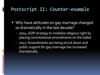 Postscript II: Counter-example
 Why have attitudes on gay marriage changed
so dramatically in the last decade?
 2004: GOP strategy to mobilize religious right by
placing constitutional amendments on the ballot
 2012: Amendments are being struck down and
public support for gay marriage has increased
dramatically.
 