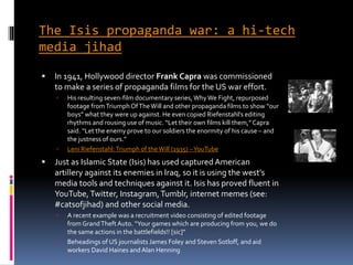 The Isis propaganda war: a hi-tech
media jihad
 In 1941, Hollywood director Frank Capra was commissioned
to make a series of propaganda films for the US war effort.
 His resulting seven-film documentary series, Why We Fight, repurposed
footage fromTriumphOfTheWill and other propaganda films to show “our
boys” what they were up against. He even copied Riefenstahl’s editing
rhythms and rousing use of music. “Let their own films kill them,” Capra
said. “Let the enemy prove to our soldiers the enormity of his cause – and
the justness of ours.”
 Leni Riefenstahl:Triumph of theWill (1935) –YouTube
 Just as Islamic State (Isis) has used captured American
artillery against its enemies in Iraq, so it is using the west’s
media tools and techniques against it. Isis has proved fluent in
YouTube,Twitter, Instagram,Tumblr, internet memes (see:
#catsofjihad) and other social media.
 A recent example was a recruitment video consisting of edited footage
from GrandTheft Auto. “Your games which are producing from you, we do
the same actions in the battlefields!! [sic]”
 Beheadings of US journalists James Foley and Steven Sotloff, and aid
workers David Haines andAlan Henning
 