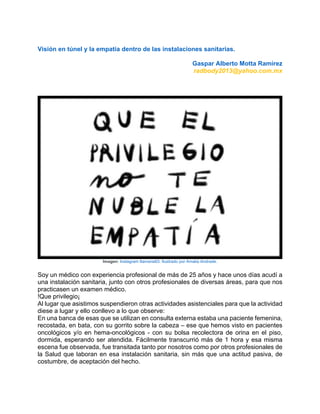 Visión en túnel y la empatía dentro de las instalaciones sanitarias.
Gaspar Alberto Motta Ramírez
radbody2013@yahoo.com.mx
Imagen: Instagram Itamaria83. Ilustrado por Amalia Andrade.
Soy un médico con experiencia profesional de más de 25 años y hace unos días acudí a
una instalación sanitaria, junto con otros profesionales de diversas áreas, para que nos
practicasen un examen médico.
!Que privilegio¡
Al lugar que asistimos suspendieron otras actividades asistenciales para que la actividad
diese a lugar y ello conllevo a lo que observe:
En una banca de esas que se utilizan en consulta externa estaba una paciente femenina,
recostada, en bata, con su gorrito sobre la cabeza – ese que hemos visto en pacientes
oncológicos y/o en hema-oncológicos - con su bolsa recolectora de orina en el piso,
dormida, esperando ser atendida. Fácilmente transcurrió más de 1 hora y esa misma
escena fue observada, fue transitada tanto por nosotros como por otros profesionales de
la Salud que laboran en esa instalación sanitaria, sin más que una actitud pasiva, de
costumbre, de aceptación del hecho.
 