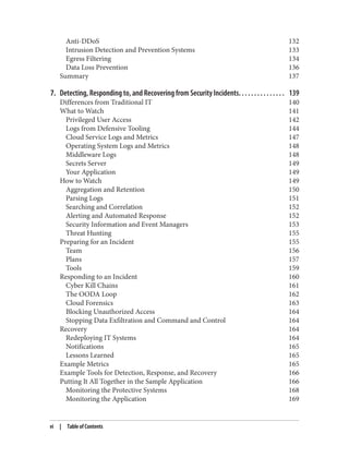 Anti-DDoS 132
Intrusion Detection and Prevention Systems 133
Egress Filtering 134
Data Loss Prevention 136
Summary 137
7. Detecting, Responding to, and Recovering from Security Incidents. . . . . . . . . . . . . . . 139
Differences from Traditional IT 140
What to Watch 141
Privileged User Access 142
Logs from Defensive Tooling 144
Cloud Service Logs and Metrics 147
Operating System Logs and Metrics 148
Middleware Logs 148
Secrets Server 149
Your Application 149
How to Watch 149
Aggregation and Retention 150
Parsing Logs 151
Searching and Correlation 152
Alerting and Automated Response 152
Security Information and Event Managers 153
Threat Hunting 155
Preparing for an Incident 155
Team 156
Plans 157
Tools 159
Responding to an Incident 160
Cyber Kill Chains 161
The OODA Loop 162
Cloud Forensics 163
Blocking Unauthorized Access 164
Stopping Data Exfiltration and Command and Control 164
Recovery 164
Redeploying IT Systems 164
Notifications 165
Lessons Learned 165
Example Metrics 165
Example Tools for Detection, Response, and Recovery 166
Putting It All Together in the Sample Application 166
Monitoring the Protective Systems 168
Monitoring the Application 169
vi | Table of Contents
 