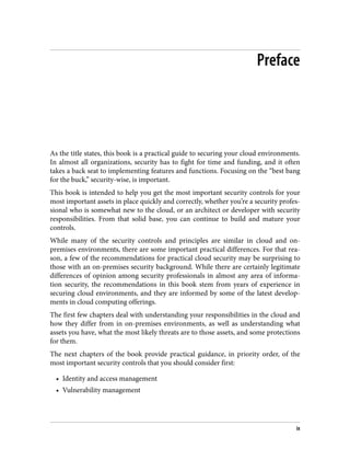 Preface
As the title states, this book is a practical guide to securing your cloud environments.
In almost all organizations, security has to fight for time and funding, and it often
takes a back seat to implementing features and functions. Focusing on the “best bang
for the buck,” security-wise, is important.
This book is intended to help you get the most important security controls for your
most important assets in place quickly and correctly, whether you’re a security profes‐
sional who is somewhat new to the cloud, or an architect or developer with security
responsibilities. From that solid base, you can continue to build and mature your
controls.
While many of the security controls and principles are similar in cloud and on-
premises environments, there are some important practical differences. For that rea‐
son, a few of the recommendations for practical cloud security may be surprising to
those with an on-premises security background. While there are certainly legitimate
differences of opinion among security professionals in almost any area of informa‐
tion security, the recommendations in this book stem from years of experience in
securing cloud environments, and they are informed by some of the latest develop‐
ments in cloud computing offerings.
The first few chapters deal with understanding your responsibilities in the cloud and
how they differ from in on-premises environments, as well as understanding what
assets you have, what the most likely threats are to those assets, and some protections
for them.
The next chapters of the book provide practical guidance, in priority order, of the
most important security controls that you should consider first:
• Identity and access management
• Vulnerability management
ix
 