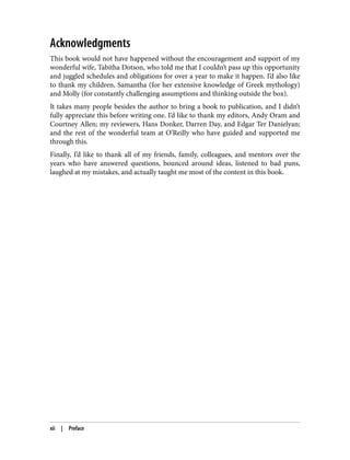 Acknowledgments
This book would not have happened without the encouragement and support of my
wonderful wife, Tabitha Dotson, who told me that I couldn’t pass up this opportunity
and juggled schedules and obligations for over a year to make it happen. I’d also like
to thank my children, Samantha (for her extensive knowledge of Greek mythology)
and Molly (for constantly challenging assumptions and thinking outside the box).
It takes many people besides the author to bring a book to publication, and I didn’t
fully appreciate this before writing one. I’d like to thank my editors, Andy Oram and
Courtney Allen; my reviewers, Hans Donker, Darren Day, and Edgar Ter Danielyan;
and the rest of the wonderful team at O’Reilly who have guided and supported me
through this.
Finally, I’d like to thank all of my friends, family, colleagues, and mentors over the
years who have answered questions, bounced around ideas, listened to bad puns,
laughed at my mistakes, and actually taught me most of the content in this book.
xii | Preface
 