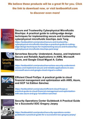 We believe these products will be a great fit for you. Click
the link to download now, or visit textbookfull.com
to discover even more!
Secure and Trustworthy Cyberphysical Microfluidic
Biochips: A practical guide to cutting-edge design
techniques for implementing secure and trustworthy
cyberphysical microfluidic biochips Jack Tang
https://textbookfull.com/product/secure-and-trustworthy-
cyberphysical-microfluidic-biochips-a-practical-guide-to-cutting-
edge-design-techniques-for-implementing-secure-and-trustworthy-
cyberphysical-microfluidic-biochips-jack-tang/
Serverless Security: Understand, Assess, and Implement
Secure and Reliable Applications in AWS, Microsoft
Azure, and Google Cloud Miguel A. Calles
https://textbookfull.com/product/serverless-security-understand-
assess-and-implement-secure-and-reliable-applications-in-aws-
microsoft-azure-and-google-cloud-miguel-a-calles/
Efficient Cloud FinOps: A practical guide to cloud
financial management and optimization with AWS, Azure,
and GCP 1st Edition Sánchez
https://textbookfull.com/product/efficient-cloud-finops-a-
practical-guide-to-cloud-financial-management-and-optimization-
with-aws-azure-and-gcp-1st-edition-sanchez/
Security Operations Center Guidebook A Practical Guide
for a Successful SOC Gregory Jarpey
https://textbookfull.com/product/security-operations-center-
guidebook-a-practical-guide-for-a-successful-soc-gregory-jarpey/
 