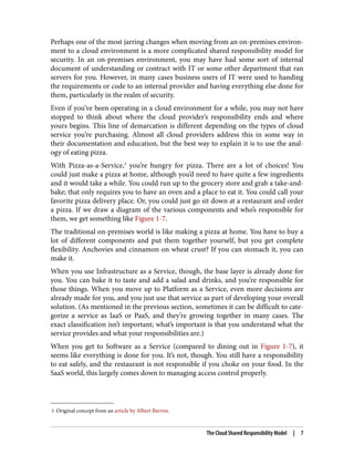 3 Original concept from an article by Albert Barron.
Perhaps one of the most jarring changes when moving from an on-premises environ‐
ment to a cloud environment is a more complicated shared responsibility model for
security. In an on-premises environment, you may have had some sort of internal
document of understanding or contract with IT or some other department that ran
servers for you. However, in many cases business users of IT were used to handing
the requirements or code to an internal provider and having everything else done for
them, particularly in the realm of security.
Even if you’ve been operating in a cloud environment for a while, you may not have
stopped to think about where the cloud provider’s responsibility ends and where
yours begins. This line of demarcation is different depending on the types of cloud
service you’re purchasing. Almost all cloud providers address this in some way in
their documentation and education, but the best way to explain it is to use the anal‐
ogy of eating pizza.
With Pizza-as-a-Service,3
you’re hungry for pizza. There are a lot of choices! You
could just make a pizza at home, although you’d need to have quite a few ingredients
and it would take a while. You could run up to the grocery store and grab a take-and-
bake; that only requires you to have an oven and a place to eat it. You could call your
favorite pizza delivery place. Or, you could just go sit down at a restaurant and order
a pizza. If we draw a diagram of the various components and who’s responsible for
them, we get something like Figure 1-7.
The traditional on-premises world is like making a pizza at home. You have to buy a
lot of different components and put them together yourself, but you get complete
flexibility. Anchovies and cinnamon on wheat crust? If you can stomach it, you can
make it.
When you use Infrastructure as a Service, though, the base layer is already done for
you. You can bake it to taste and add a salad and drinks, and you’re responsible for
those things. When you move up to Platform as a Service, even more decisions are
already made for you, and you just use that service as part of developing your overall
solution. (As mentioned in the previous section, sometimes it can be difficult to cate‐
gorize a service as IaaS or PaaS, and they’re growing together in many cases. The
exact classification isn’t important; what’s important is that you understand what the
service provides and what your responsibilities are.)
When you get to Software as a Service (compared to dining out in Figure 1-7), it
seems like everything is done for you. It’s not, though. You still have a responsibility
to eat safely, and the restaurant is not responsible if you choke on your food. In the
SaaS world, this largely comes down to managing access control properly.
The Cloud Shared Responsibility Model | 7
 