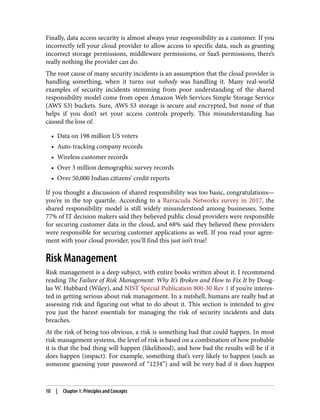 Finally, data access security is almost always your responsibility as a customer. If you
incorrectly tell your cloud provider to allow access to specific data, such as granting
incorrect storage permissions, middleware permissions, or SaaS permissions, there’s
really nothing the provider can do.
The root cause of many security incidents is an assumption that the cloud provider is
handling something, when it turns out nobody was handling it. Many real-world
examples of security incidents stemming from poor understanding of the shared
responsibility model come from open Amazon Web Services Simple Storage Service
(AWS S3) buckets. Sure, AWS S3 storage is secure and encrypted, but none of that
helps if you don’t set your access controls properly. This misunderstanding has
caused the loss of:
• Data on 198 million US voters
• Auto-tracking company records
• Wireless customer records
• Over 3 million demographic survey records
• Over 50,000 Indian citizens’ credit reports
If you thought a discussion of shared responsibility was too basic, congratulations—
you’re in the top quartile. According to a Barracuda Networks survey in 2017, the
shared responsibility model is still widely misunderstood among businesses. Some
77% of IT decision makers said they believed public cloud providers were responsible
for securing customer data in the cloud, and 68% said they believed these providers
were responsible for securing customer applications as well. If you read your agree‐
ment with your cloud provider, you’ll find this just isn’t true!
Risk Management
Risk management is a deep subject, with entire books written about it. I recommend
reading The Failure of Risk Management: Why It’s Broken and How to Fix It by Doug‐
las W. Hubbard (Wiley), and NIST Special Publication 800-30 Rev 1 if you’re interes‐
ted in getting serious about risk management. In a nutshell, humans are really bad at
assessing risk and figuring out what to do about it. This section is intended to give
you just the barest essentials for managing the risk of security incidents and data
breaches.
At the risk of being too obvious, a risk is something bad that could happen. In most
risk management systems, the level of risk is based on a combination of how probable
it is that the bad thing will happen (likelihood), and how bad the results will be if it
does happen (impact). For example, something that’s very likely to happen (such as
someone guessing your password of “1234”) and will be very bad if it does happen
10 | Chapter 1: Principles and Concepts
 