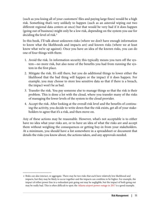 4 Risks can also interact, or aggregate. There may be two risks that each have relatively low likelihood and
impacts, but they may be likely to occur together and the impacts can combine to be higher. For example, the
impact of either power line in a redundant pair going out may be negligible, but the impact of both going out
may be really bad. This is often difficult to spot; the Atlanta airport power outage in 2017 is a good example.
(such as you losing all of your customers’ files and paying large fines) would be a high
risk. Something that’s very unlikely to happen (such as an asteroid wiping out two
different regional data centers at once) but that would be very bad if it does happen
(going out of business) might only be a low risk, depending on the system you use for
deciding the level of risk.4
In this book, I’ll talk about unknown risks (where we don’t have enough information
to know what the likelihoods and impacts are) and known risks (where we at least
know what we’re up against). Once you have an idea of the known risks, you can do
one of four things with them:
1. Avoid the risk. In information security this typically means you turn off the sys‐
tem—no more risk, but also none of the benefits you had from running the sys‐
tem in the first place.
2. Mitigate the risk. It’s still there, but you do additional things to lower either the
likelihood that the bad thing will happen or the impact if it does happen. For
example, you may choose to store less sensitive data so that if there is a breach,
the impact won’t be as bad.
3. Transfer the risk. You pay someone else to manage things so that the risk is their
problem. This is done a lot with the cloud, where you transfer many of the risks
of managing the lower levels of the system to the cloud provider.
4. Accept the risk. After looking at the overall risk level and the benefits of continu‐
ing the activity, you decide to write down that the risk exists, get all of your stake‐
holders to agree that it’s a risk, and then move on.
Any of these actions may be reasonable. However, what’s not acceptable is to either
have no idea what your risks are, or to have an idea of what the risks are and accept
them without weighing the consequences or getting buy-in from your stakeholders.
At a minimum, you should have a list somewhere in a spreadsheet or document that
details the risks you know about, the actions taken, and any approvals needed.
Risk Management | 11
 