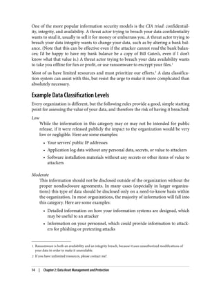 1 Ransomware is both an availability and an integrity breach, because it uses unauthorized modifications of
your data in order to make it unavailable.
2 If you have unlimited resources, please contact me!
One of the more popular information security models is the CIA triad: confidential‐
ity, integrity, and availability. A threat actor trying to breach your data confidentiality
wants to steal it, usually to sell it for money or embarrass you. A threat actor trying to
breach your data integrity wants to change your data, such as by altering a bank bal‐
ance. (Note that this can be effective even if the attacker cannot read the bank balan‐
ces; I’d be happy to have my bank balance be a copy of Bill Gates’s, even if I don’t
know what that value is.) A threat actor trying to breach your data availability wants
to take you offline for fun or profit, or use ransomware to encrypt your files.1
Most of us have limited resources and must prioritize our efforts.2
A data classifica‐
tion system can assist with this, but resist the urge to make it more complicated than
absolutely necessary.
Example Data Classification Levels
Every organization is different, but the following rules provide a good, simple starting
point for assessing the value of your data, and therefore the risk of having it breached:
Low
While the information in this category may or may not be intended for public
release, if it were released publicly the impact to the organization would be very
low or negligible. Here are some examples:
• Your servers’ public IP addresses
• Application log data without any personal data, secrets, or value to attackers
• Software installation materials without any secrets or other items of value to
attackers
Moderate
This information should not be disclosed outside of the organization without the
proper nondisclosure agreements. In many cases (especially in larger organiza‐
tions) this type of data should be disclosed only on a need-to-know basis within
the organization. In most organizations, the majority of information will fall into
this category. Here are some examples:
• Detailed information on how your information systems are designed, which
may be useful to an attacker
• Information on your personnel, which could provide information to attack‐
ers for phishing or pretexting attacks
14 | Chapter 2: Data Asset Management and Protection
 