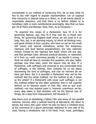 uncharitable in our method of construing him, let us hear what he
has to say with regard to popular representation. Let us suppose
that monarchy is cleared away as a Sham, or at all events placed in
respectable abeyance, and that there is no farther debate as to
hereditary right or even constitutional sovereignty. Also that we have
got rid of Peers and Bishops. Now, then, as to Congress:—
"To examine this recipe of a Parliament, how fit it is for
governing Nations, nay, how fit it may now be, in these new
times, for governing England itself where we are used to it so
long: this, too, is an alarming inquiry, to which all thinking men,
and good citizens of their country, who have an ear for the small
still voices and eternal intimations, across the temporary
clamours and loud blaring proclamations, are now solemnly
invited. Invited by the rigorous fact itself; which will one day,
and that perhaps soon, demand practical decision, or redecision
of it from us,—with enormous penalty if we decide it wrong. I
think we shall all have to consider this question, one day; better
perhaps now than later, when the leisure may be less. If a
Parliament, with suffrages and universal or any conceivable kind
of suffrages, is the method, then certainly let us set about
discovering the kind of suffrages, and rest no moment till we
have got them. But it is possible a Parliament may not be the
method! Not the whole method; nor the method at all, if taken
as the whole? If a Parliament with never such suffrages is not
the method settled by this latter authority, then it will urgently
behove us to become aware of that fact, and to quit such
method;—we may depend upon it, however unanimous we be,
every step taken in that direction will, by the Eternal Law of
things, be a step from improvement, not towards it."
Was there ever so tantalising a fellow? We only know of one parallel
instance. Sancho, after a judicial hearing at Barrataria, sits down to
dinner, but every dish upon which he sets his fancy is whisked away
at the command of a gaunt personage stationed on one side of his
chair, having a wholesome rod in his hand. Fruit, meat, partridges,
 