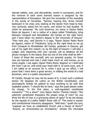 stewed rabbits, veal, and olla-podrida, vanish in succession, and for
the removal of each some learned reason is assigned by the
representative of Esculapius. We give the remainder of the anecdote
in the words of Cervantes. "Sancho, hearing this, threw himself
backward in his chair, and, looking at the doctor from head to foot,
very seriously, asked him his name, and where he had studied. To
which he answered: 'My Lord Governor, my name is Doctor Pedro
Rezio de Aguero; I am a native of a place called Tirteafuera, lying
between Caraquel and Almoddobar del Campo on the right hand,
and I have taken my doctor's degree in the University of Ossuna.'
'Then hark you,' said Sancho in a rage, 'Signor Doctor Pedro Rezio
de Aguero, native of Tirteafuera, lying on the right hand as we go
from Caraquel to Almoddobar del Campo, graduate in Ossuna, get
out of my sight this instant—or, by the light of heaven! I will take a
cudgel, and, beginning with your carcase, will so belabour all the
physic-mongers in the island, that not one of the tribe shall be left!—
I mean of those like yourself, who are ignorant quacks; for those
who are learned and wise I shall make much of, and honour, as so
many angels. I say again, Signor Pedro Rezio, begone! or I shall take
the chair I sat on, and comb your head with it, to some tune, and, if
I am called to an account for it, when I give up my office, I will
prove that I have done a good service, in ridding the world of a bad
physician, who is a public executioner.'"
Mr Carlyle, though he may not be aware of it, is even such a political
doctor. He despises De Lolme on the British Constitution, and
peremptorily forbids his patient to have anything to do with that
exploded system. "I should like to have," says the pupil placed under
his charge, "in the first place, a well-regulated constituted
monarchy." "'Tis a sham!" cries Signor Doctor Thomas Carlyle—"Are
solemnly constituted Impostors the proper kings of men? Do you
think the life of man is a grimacing dance of apes? To be led always
by the squeak of a paltry fiddle? Away with it!" The wand is waved,
and constitutional monarchy disappears. "Well then," quoth the tyro,
"suppose we have an established Church and a House of Peers?"
"Avaunt, ye Unveracities—ye Unwisdoms," shrieks the infuriated
 