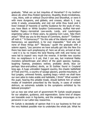 graduate. "What are ye but iniquities of Horsehair? O my brother!
above all, when thou findest Ignorance, Stupidity, Brute-mindedness,
—yes, there, with or without Church-tithes and Shovelhat, or were it
with mere dungeons, and gibbets, and crosses, attack it, I say;
smite it wisely, unweariedly, and rest not while thou livest and it
lives! Instead of heavenly or earthly Guidance for the souls of men,
you have Black or White Surplice Controversies, stuffed Hair-and-
leather Popes;—terrestrial Law-words, Lords, and Lawbringers
organising Labour in these years, by passing Corn Laws. Take them
away!" "What say you to the House of Commons, doctor?" "Owldom!
off with it." "A Democracy?" "On this side of the Atlantic and on that,
Democracy, we apprehend, is for ever impossible." "And why will
none of these things do?" "Because," quoth the graduate with a
solemn aspect, "you perceive we have actually got into the New Era
there has been such prophesying of: here we all are, arrived at last;
—and it is by no means the land flowing with milk and honey we
were led to expect! very much the reverse. A terrible new country
this: no neighbours in it yet, that I can see, but irrational flabby
monsters (philanthropic and other) of the giant species; hyænas,
laughing hyænas, predatory wolves; probably devils, blue (or
perhaps blue-and-yellow) devils, as St Guthlac found in Croyland
long ago. A huge untrodden haggard country, the chaotic battlefield
of Frost and Fire, a country of savage glaciers, granite-mountains, of
foul jungles, unhewed forests, quaking bogs;—which we shall have
our own ados to make arable and habitable, I think!" What wonder if
the pupil, hearing this pitiable tirade, should bethink him of certain
modes of treatment prescribed by the faculty, in cases of evident
delirium, as extremely suitable to the symptoms exhibited by his
beloved preceptor?
Let us now see what sort of government Mr Carlyle would propose
for our adoption, guidance, and regeneration. Some kind of shapes
are traceable even in fog-banks, and the analogy encourages us to
persevere in our Latter-day researches.
Mr Carlyle is decidedly of opinion that it is our business to find out
the very Noblest possible man to undertake the whole job. What he
 