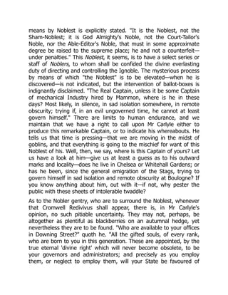 means by Noblest is explicitly stated. "It is the Noblest, not the
Sham-Noblest; it is God Almighty's Noble, not the Court-Tailor's
Noble, nor the Able-Editor's Noble, that must in some approximate
degree be raised to the supreme place; he and not a counterfeit—
under penalties." This Noblest, it seems, is to have a select series or
staff of Noblers, to whom shall be confided the divine everlasting
duty of directing and controlling the Ignoble. The mysterious process
by means of which "the Noblest" is to be elevated—when he is
discovered—is not indicated, but the intervention of ballot-boxes is
indignantly disclaimed. "The Real Captain, unless it be some Captain
of mechanical Industry hired by Mammon, where is he in these
days? Most likely, in silence, in sad isolation somewhere, in remote
obscurity; trying if, in an evil ungoverned time, he cannot at least
govern himself." There are limits to human endurance, and we
maintain that we have a right to call upon Mr Carlyle either to
produce this remarkable Captain, or to indicate his whereabouts. He
tells us that time is pressing—that we are moving in the midst of
goblins, and that everything is going to the mischief for want of this
Noblest of his. Well, then, we say, where is this Captain of yours? Let
us have a look at him—give us at least a guess as to his outward
marks and locality—does he live in Chelsea or Whitehall Gardens; or
has he been, since the general emigration of the Stags, trying to
govern himself in sad isolation and remote obscurity at Boulogne? If
you know anything about him, out with it—if not, why pester the
public with these sheets of intolerable twaddle?
As to the Nobler gentry, who are to surround the Noblest, whenever
that Cromwell Redivivus shall appear, there is, in Mr Carlyle's
opinion, no such pitiable uncertainty. They may not, perhaps, be
altogether as plentiful as blackberries on an autumnal hedge, yet
nevertheless they are to be found. "Who are available to your offices
in Downing Street?" quoth he. "All the gifted souls, of every rank,
who are born to you in this generation. These are appointed, by the
true eternal 'divine right' which will never become obsolete, to be
your governors and administrators; and precisely as you employ
them, or neglect to employ them, will your State be favoured of
 
