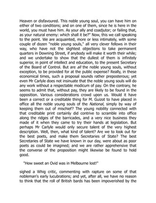 Heaven or disfavoured. This noble young soul, you can have him on
either of two conditions; and on one of them, since he is here in the
world, you must have him. As your ally and coadjutor; or failing that,
as your natural enemy: which shall it be?" Now, this we call speaking
to the point. We are acquainted, more or less intimately, with some
couple of dozen "noble young souls," all very clever fellows in their
way, who have not the slightest objections to take permanent
quarters in Downing Street, if anybody will make it worth their while;
and we undertake to show that the dullest of them is infinitely
superior, in point of intellect and education, to the present Secretary
of the Board of Control. But are all the noble young souls, without
exception, to be provided for at the public expense? Really, in these
economical times, such a proposal sounds rather preposterous; yet
even Mr Carlyle does not insinuate that the noble young souls will do
any work without a respectable modicum of pay. On the contrary, he
seems to admit that, without pay, they are likely to be found in the
opposition. Various considerations crowd upon us. Would it have
been a correct or a creditable thing for M. Guizot to have placed in
office all the noble young souls of the National, simply by way of
keeping them out of mischief? The young nobility connected with
that creditable print certainly did contrive to scramble into office
along the ridges of the barricades, and a very nice business they
made of it when they came to try their hands at legislation. But
perhaps Mr Carlyle would only secure talent of the very highest
description. Well, then, what kind of talent? Are we to look out for
the best poets, and make them Secretaries of State? The best
Secretaries of State we have known in our day, were about as poor
poets as could be imagined; and we are rather apprehensive that
the converse of the proposition might likewise be found to hold
good.
"How sweet an Ovid was in Melbourne lost!"
sighed a Whig critic, commenting with rapture on some of that
nobleman's early lucubrations; and yet, after all, we have no reason
to think that the roll of British bards has been impoverished by the
 