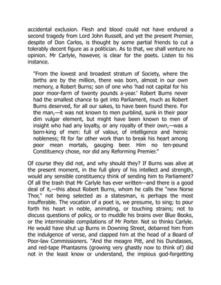 accidental exclusion. Flesh and blood could not have endured a
second tragedy from Lord John Russell, and yet the present Premier,
despite of Don Carlos, is thought by some partial friends to cut a
tolerably decent figure as a politician. As to that, we shall venture no
opinion. Mr Carlyle, however, is clear for the poets. Listen to his
instance.
"From the lowest and broadest stratum of Society, where the
births are by the million, there was born, almost in our own
memory, a Robert Burns; son of one who 'had not capital for his
poor moor-farm of twenty pounds a-year.' Robert Burns never
had the smallest chance to get into Parliament, much as Robert
Burns deserved, for all our sakes, to have been found there. For
the man,—it was not known to men purblind, sunk in their poor
dim vulgar element, but might have been known to men of
insight who had any loyalty, or any royalty of their own,—was a
born-king of men: full of valour, of intelligence and heroic
nobleness; fit for far other work than to break his heart among
poor mean mortals, gauging beer. Him no ten-pound
Constituency chose, nor did any Reforming Premier."
Of course they did not, and why should they? If Burns was alive at
the present moment, in the full glory of his intellect and strength,
would any sensible constituency think of sending him to Parliament?
Of all the trash that Mr Carlyle has ever written—and there is a good
deal of it,—this about Robert Burns, whom he calls the "new Norse
Thor," not being selected as a statesman, is perhaps the most
insufferable. The vocation of a poet is, we presume, to sing; to pour
forth his heart in noble, animating, or touching strains; not to
discuss questions of policy, or to muddle his brains over Blue Books,
or the interminable compilations of Mr Porter. Not so thinks Carlyle.
He would have shut up Burns in Downing Street, debarred him from
the indulgence of verse, and clapped him at the head of a Board of
Poor-law Commissioners. "And the meagre Pitt, and his Dundasses,
and red-tape Phantasms (growing very ghastly now to think of) did
not in the least know or understand, the impious god-forgetting
 