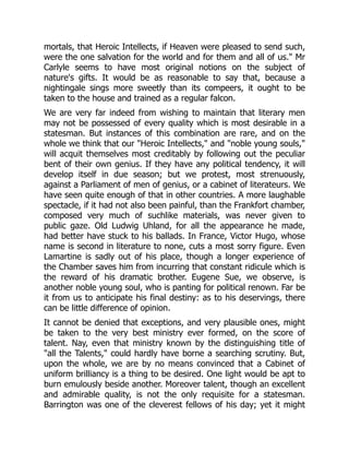 mortals, that Heroic Intellects, if Heaven were pleased to send such,
were the one salvation for the world and for them and all of us." Mr
Carlyle seems to have most original notions on the subject of
nature's gifts. It would be as reasonable to say that, because a
nightingale sings more sweetly than its compeers, it ought to be
taken to the house and trained as a regular falcon.
We are very far indeed from wishing to maintain that literary men
may not be possessed of every quality which is most desirable in a
statesman. But instances of this combination are rare, and on the
whole we think that our "Heroic Intellects," and "noble young souls,"
will acquit themselves most creditably by following out the peculiar
bent of their own genius. If they have any political tendency, it will
develop itself in due season; but we protest, most strenuously,
against a Parliament of men of genius, or a cabinet of literateurs. We
have seen quite enough of that in other countries. A more laughable
spectacle, if it had not also been painful, than the Frankfort chamber,
composed very much of suchlike materials, was never given to
public gaze. Old Ludwig Uhland, for all the appearance he made,
had better have stuck to his ballads. In France, Victor Hugo, whose
name is second in literature to none, cuts a most sorry figure. Even
Lamartine is sadly out of his place, though a longer experience of
the Chamber saves him from incurring that constant ridicule which is
the reward of his dramatic brother. Eugene Sue, we observe, is
another noble young soul, who is panting for political renown. Far be
it from us to anticipate his final destiny: as to his deservings, there
can be little difference of opinion.
It cannot be denied that exceptions, and very plausible ones, might
be taken to the very best ministry ever formed, on the score of
talent. Nay, even that ministry known by the distinguishing title of
"all the Talents," could hardly have borne a searching scrutiny. But,
upon the whole, we are by no means convinced that a Cabinet of
uniform brilliancy is a thing to be desired. One light would be apt to
burn emulously beside another. Moreover talent, though an excellent
and admirable quality, is not the only requisite for a statesman.
Barrington was one of the cleverest fellows of his day; yet it might
 
