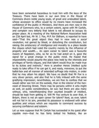 have been somewhat hazardous to trust him with the keys of the
Treasury. There have been in our own time in the House of
Commons divers noble young souls, of great and undoubted talent,
whose accession to office would by no means have increased the
confidence of the public in Ministers. And there are men now in the
House of Commons who, to a certain extent, agree with Mr Carlyle,
and complain very bitterly that talent is not allowed to occupy its
proper place. At a meeting of the National Reform Association held
on 23d April last, Mr W. J. Fox, M.P. for Oldham, is reported to have
said—"That the great object they had in view was a social
revolution, not gained by blood, or disturbing the constitution, but
raising the aristocracy of intelligence and morality to a place beside
the cliques which had ruled the country merely by the influence of
property and wealth.... An open career to talent was a favourite
maxim of Napoleon, who, so far as he had acted on it, gave the
signal for a great change in the public mind. He hoped that
responsibility would assume the place now held by the interests and
privileges of family cliques, and that talent would thus be made true
to its duties and instincts." Here is another Heroic Intellect quite
ready to take office if he can get it, and ready, moreover, to put the
ballot-box and all manner of extended suffrage into motion, in order
that he may attain his object. We have no doubt that Mr Fox is a
very clever person, and also that he is fully imbued with the same
gratifying impression; nevertheless, we are free to confess that we
would rather see him on the outside, than in the interior of the hen-
roost of Downing Street. There may be persons within it who might
as well, on public considerations, be out; but there are also many
without, who, notwithstanding their vaunted breadth of intellect,
should be kept from getting in. Will Mr Fox venture to aver that, in
Britain, there is not an open career for talent? Now, as ever, talent
will not fail in its aim, provided its possessor is endowed with other
qualities and virtues which are requisite to command success by
securing confidence and esteem.
Let us now suppose that Mr Carlyle has succeeded in his quest after
capable men—that he has fairly bolted his Noblest, like an
 