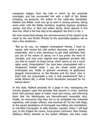 overgrown badger, from the hole in which he lies presently
concealed, and has surrounded him with a staff of the Nobler,
including, we presume, the author of the Latter-day Pamphlets.
Noblest and Nobler must now go to work in serious earnest, taking
some order with the flabby monsters, laughing hyænas, predatory
wolves, and blue, or blue and yellow devils, which abound in this
New Era. What is the first step to be adopted? We find it in No. I.
We have transcribed already the commencement of the speech to be
made by the new British Minister to the assembled paupers—let us
hear a few sentences—
"But as for you, my indigent incompetent friends, I have to
repeat, with sorrow but with perfect clearness, what is plainly
undeniable, and is even clamorous to get itself admitted, that
you are of the nature of slaves,—or if you prefer the word of
nomadic, and now even vagrant and vagabond servants that
can find no master on those terms; which seems to me a much
uglier word. Emancipation? You have been emancipated with a
vengeance! Foolish souls! I say the whole world cannot
emancipate you. Fealty to ignorant unruliness, to gluttonous
sluggish Improvidence, to the Beerpot and the Devil, who is
there that can emancipate a man in that predicament? Not a
whole Reform Bill, a whole French Revolution executed for his
behoof alone."
In this style, Noblest proceeds for a page or two, haranguing the
unlucky paupers upon the principle that poverty is crime; taunting
them with previous doles of Indian meal and money, and informing
them that the Workhouses are thenceforward inexorably shut.
Finally, he announces that they are to be embodied into industrial
regiments, with proper officers; and marched off "to the Irish Bogs,
to the vacant desolations of Connaught now falling into Cannibalism,
to mis-tilled Connaught, to ditto Munster, Leinster, Ulster, I will lead
you; to the English fox covers, furze-grown Commons, New Forests,
Salisbury Plains; likewise to the Scotch Hillsides, and bare rushy
 