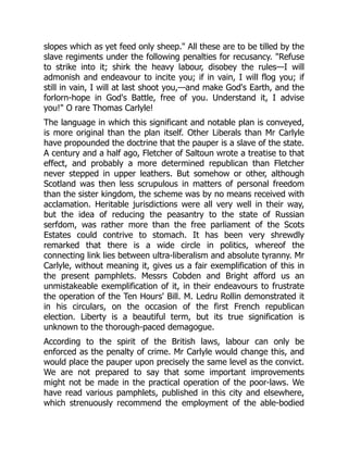 slopes which as yet feed only sheep." All these are to be tilled by the
slave regiments under the following penalties for recusancy. "Refuse
to strike into it; shirk the heavy labour, disobey the rules—I will
admonish and endeavour to incite you; if in vain, I will flog you; if
still in vain, I will at last shoot you,—and make God's Earth, and the
forlorn-hope in God's Battle, free of you. Understand it, I advise
you!" O rare Thomas Carlyle!
The language in which this significant and notable plan is conveyed,
is more original than the plan itself. Other Liberals than Mr Carlyle
have propounded the doctrine that the pauper is a slave of the state.
A century and a half ago, Fletcher of Saltoun wrote a treatise to that
effect, and probably a more determined republican than Fletcher
never stepped in upper leathers. But somehow or other, although
Scotland was then less scrupulous in matters of personal freedom
than the sister kingdom, the scheme was by no means received with
acclamation. Heritable jurisdictions were all very well in their way,
but the idea of reducing the peasantry to the state of Russian
serfdom, was rather more than the free parliament of the Scots
Estates could contrive to stomach. It has been very shrewdly
remarked that there is a wide circle in politics, whereof the
connecting link lies between ultra-liberalism and absolute tyranny. Mr
Carlyle, without meaning it, gives us a fair exemplification of this in
the present pamphlets. Messrs Cobden and Bright afford us an
unmistakeable exemplification of it, in their endeavours to frustrate
the operation of the Ten Hours' Bill. M. Ledru Rollin demonstrated it
in his circulars, on the occasion of the first French republican
election. Liberty is a beautiful term, but its true signification is
unknown to the thorough-paced demagogue.
According to the spirit of the British laws, labour can only be
enforced as the penalty of crime. Mr Carlyle would change this, and
would place the pauper upon precisely the same level as the convict.
We are not prepared to say that some important improvements
might not be made in the practical operation of the poor-laws. We
have read various pamphlets, published in this city and elsewhere,
which strenuously recommend the employment of the able-bodied
 