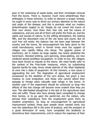 poor in the reclaiming of waste lands, and their immediate removal
from the towns. There is, however, much more philanthropy than
philosophy in these schemes. In order to discover a proper remedy,
we ought in every case to direct our primary attention to the nature
and origin of the disease; and this is precisely what our modern
philanthropists neglect to do. People do not crowd into towns of
their own choice. Give them their free will, and the means of
subsistence, and one and all of them will prefer the fresh air, and the
sights and sounds of nature, to the stifling atmosphere, the reeking
filth, and the discordant cries of the city lanes and courts. But no
such free will exists: the balance has not been kept between the
country and the towns. No encouragement has been given to the
small manufactures, which in former times were the support of
villages now rapidly falling into decay. The gigantic power of
machinery, set in motion by large capital, has nearly abolished the
hand-loom. Worsted knitting, yarn-spinning, straw-plaiting, are now
rendered almost profitless occupations. In order to live, the villagers
have been forced to migrate to the towns. We need hardly refer to
the earliest of the Free-trade measures, which, by substituting
Spanish barilla for kelp, threw whole districts of the West Highlands
at once into a state of pauperism. At this moment, a new cause is
aggravating the evil. The stagnation of agricultural employment
occasioned by the abolition of the corn duties, has given a new
impetus to rural emigration; and those who cannot afford their
passage to foreign parts naturally seek refuge in the towns. In
another year—if the experiment should be continued so long—the
effects of this last change will become more evident than they are
now. The able-bodied ploughman is the last of the agricultural class
who will suffer. Those who have already been compelled to change
their homes, or to go upon the parish-list, are the cottars, who
derived their subsistence from the employment given them by
resident proprietors. So long as encouragement to agricultural
improvement existed, these poor people never wanted work; but
now the calamitous fall in the price of produce, and the prospect of
a great diminution of rents, have compelled the landlords to
discontinue their improvements, and to reduce the expenses of their
 