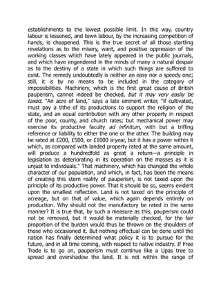 establishments to the lowest possible limit. In this way, country
labour is lessened, and town labour, by the increasing competition of
hands, is cheapened. This is the true secret of all those startling
revelations as to the misery, want, and positive oppression of the
working classes which have lately appeared in the public journals,
and which have engendered in the minds of many a natural despair
as to the destiny of a state in which such things are suffered to
exist. The remedy undoubtedly is neither an easy nor a speedy one;
still, it is by no means to be included in the category of
impossibilities. Machinery, which is the first great cause of British
pauperism, cannot indeed be checked, but it may very easily be
taxed. "An acre of land," says a late eminent writer, "if cultivated,
must pay a tithe of its productions to support the religion of the
state, and an equal contribution with any other property in respect
of the poor, county, and church rates; but mechanical power may
exercise its productive faculty ad infinitum, with but a trifling
reference or liability to either the one or the other. The building may
be rated at £200, £500, or £1000 a-year, but it has a power within it
which, as compared with landed property rated at the same amount,
will produce a hundredfold as great a return—a principle in
legislation as deteriorating in its operation on the masses as it is
unjust to individuals." That machinery, which has changed the whole
character of our population, and which, in fact, has been the means
of creating this stern reality of pauperism, is not taxed upon the
principle of its productive power. That it should be so, seems evident
upon the smallest reflection. Land is not taxed on the principle of
acreage, but on that of value, which again depends entirely on
production. Why should not the manufactory be rated in the same
manner? It is true that, by such a measure as this, pauperism could
not be removed, but it would be materially checked, for the fair
proportion of the burden would thus be thrown on the shoulders of
those who occasioned it. But nothing effectual can be done until the
nation has finally determined what policy it is to pursue for the
future, and in all time coming, with respect to native industry. If Free
Trade is to go on, pauperism must continue like a Upas tree to
spread and overshadow the land. It is not within the range of
 