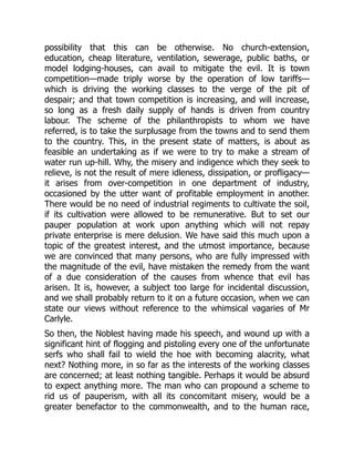 possibility that this can be otherwise. No church-extension,
education, cheap literature, ventilation, sewerage, public baths, or
model lodging-houses, can avail to mitigate the evil. It is town
competition—made triply worse by the operation of low tariffs—
which is driving the working classes to the verge of the pit of
despair; and that town competition is increasing, and will increase,
so long as a fresh daily supply of hands is driven from country
labour. The scheme of the philanthropists to whom we have
referred, is to take the surplusage from the towns and to send them
to the country. This, in the present state of matters, is about as
feasible an undertaking as if we were to try to make a stream of
water run up-hill. Why, the misery and indigence which they seek to
relieve, is not the result of mere idleness, dissipation, or profligacy—
it arises from over-competition in one department of industry,
occasioned by the utter want of profitable employment in another.
There would be no need of industrial regiments to cultivate the soil,
if its cultivation were allowed to be remunerative. But to set our
pauper population at work upon anything which will not repay
private enterprise is mere delusion. We have said this much upon a
topic of the greatest interest, and the utmost importance, because
we are convinced that many persons, who are fully impressed with
the magnitude of the evil, have mistaken the remedy from the want
of a due consideration of the causes from whence that evil has
arisen. It is, however, a subject too large for incidental discussion,
and we shall probably return to it on a future occasion, when we can
state our views without reference to the whimsical vagaries of Mr
Carlyle.
So then, the Noblest having made his speech, and wound up with a
significant hint of flogging and pistoling every one of the unfortunate
serfs who shall fail to wield the hoe with becoming alacrity, what
next? Nothing more, in so far as the interests of the working classes
are concerned; at least nothing tangible. Perhaps it would be absurd
to expect anything more. The man who can propound a scheme to
rid us of pauperism, with all its concomitant misery, would be a
greater benefactor to the commonwealth, and to the human race,
 