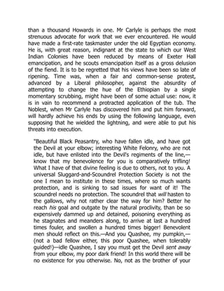 than a thousand Howards in one. Mr Carlyle is perhaps the most
strenuous advocate for work that we ever encountered. He would
have made a first-rate taskmaster under the old Egyptian economy.
He is, with great reason, indignant at the state to which our West
Indian Colonies have been reduced by means of Exeter Hall
emancipation, and he scouts emancipation itself as a gross delusion
of the fiend. It is to be regretted that his views have been so late of
ripening. Time was, when a fair and common-sense protest,
advanced by a Liberal philosopher, against the absurdity of
attempting to change the hue of the Ethiopian by a single
momentary scrubbing, might have been of some actual use: now, it
is in vain to recommend a protracted application of the tub. The
Noblest, when Mr Carlyle has discovered him and put him forward,
will hardly achieve his ends by using the following language, even
supposing that he wielded the lightning, and were able to put his
threats into execution.
"Beautiful Black Peasantry, who have fallen idle, and have got
the Devil at your elbow; interesting White Felonry, who are not
idle, but have enlisted into the Devil's regiments of the line,—
know that my benevolence for you is comparatively trifling!
What I have of that divine feeling is due to others, not to you. A
universal Sluggard-and-Scoundrel Protection Society is not the
one I mean to institute in these times, where so much wants
protection, and is sinking to sad issues for want of it! The
scoundrel needs no protection. The scoundrel that will hasten to
the gallows, why not rather clear the way for him? Better he
reach his goal and outgate by the natural proclivity, than be so
expensively dammed up and detained, poisoning everything as
he stagnates and meanders along, to arrive at last a hundred
times fouler, and swollen a hundred times bigger! Benevolent
men should reflect on this.—And you Quashee, my pumpkin,—
(not a bad fellow either, this poor Quashee, when tolerably
guided!)—idle Quashee, I say you must get the Devil sent away
from your elbow, my poor dark friend! In this world there will be
no existence for you otherwise. No, not as the brother of your
 