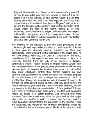 folly will I live beside you. Please to withdraw out of my way, if I
am not to contradict your folly and amend it, and put it in the
stocks if it will not amend. By the Eternal Maker! it is on that
footing alone that you and I can live together. And if you had
respectable traditions dated from beyond Magna Charta, or from
beyond the Deluge, to the contrary, and written sheepskins that
would thatch the face of the world,—behold I, for one
individual, do not believe said respectable traditions, nor regard
said written sheepskins, except as things which you, till you
grow wiser, will believe. Adieu, Quashee; I will wish you better
guidance than you have had of late."
The meaning of this passage is, that the black population of our
colonies ought no longer to be permitted to dwell in perfect idleness
in their provision grounds, rearing pumpkins for their own
consumption, without regard to the cultivation of the sugar-cane. As
we have already remarked, this view is somewhat of the latest;
nevertheless truth, like repentance, can never come too late to be
received. Divorced from the folly of his speech, Mr Carlyle's
sentiment is sound. Twenty millions of British money, wrung from
the hard-taxed labour of our people, were given—for what? Not only
to emancipate the Negroes, but to place them in such a position that
they could effectually control their former masters—our own
colonists and countrymen, to whom our faith was solemnly plighted
for the maintenance of their privileges and commerce. Let it be
granted that slavery was a gross sin, was it incumbent upon us to
elevate the emancipated Blacks so high, that they could control the
labour market—to give them the status of untaxed yoemen, without
any security for the slightest manifestation of their gratitude? It was
more than preposterous that those whose freedom was purchased
should be placed in a better position, and invested with more
immunity from labour and want, than the great bulk of the people
who made the sacrifice in order to secure that freedom; and the
result has amply demonstrated the gross folly of the scheme. There
are thousands, nay millions of men in Britain and Ireland, whose lot,
compared with that of the emancipated Blacks of Jamaica, is one of
 