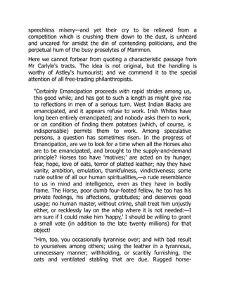 speechless misery—and yet their cry to be relieved from a
competition which is crushing them down to the dust, is unheard
and uncared for amidst the din of contending politicians, and the
perpetual hum of the busy proselytes of Mammon.
Here we cannot forbear from quoting a characteristic passage from
Mr Carlyle's tracts. The idea is not original, but the handling is
worthy of Astley's humourist; and we commend it to the special
attention of all free-trading philanthropists.
"Certainly Emancipation proceeds with rapid strides among us,
this good while; and has got to such a length as might give rise
to reflections in men of a serious turn. West Indian Blacks are
emancipated, and it appears refuse to work. Irish Whites have
long been entirely emancipated; and nobody asks them to work,
or on condition of finding them potatoes (which, of course, is
indispensable) permits them to work. Among speculative
persons, a question has sometimes risen. In the progress of
Emancipation, are we to look for a time when all the Horses also
are to be emancipated, and brought to the supply-and-demand
principle? Horses too have 'motives;' are acted on by hunger,
fear, hope, love of oats, terror of platted leather; nay they have
vanity, ambition, emulation, thankfulness, vindictiveness; some
rude outline of all our human spiritualities,—a rude resemblance
to us in mind and intelligence, even as they have in bodily
frame. The Horse, poor dumb four-footed fellow, he too has his
private feelings, his affections, gratitudes; and deserves good
usage; no human master, without crime, shall treat him unjustly
either, or recklessly lay on the whip where it is not needed:—I
am sure if I could make him 'happy,' I should be willing to grant
a small vote (in addition to the late twenty millions) for that
object!
"Him, too, you occasionally tyrannise over; and with bad result
to yourselves among others; using the leather in a tyrannous,
unnecessary manner; withholding, or scantily furnishing, the
oats and ventilated stabling that are due. Rugged horse-
 