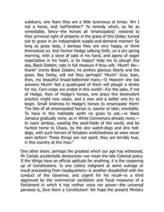 subduers, one fears they are a little tyrannous at times. 'Am I
not a horse, and half-brother?' To remedy which, so far as
remediable, fancy—the horses all 'emancipated;' restored to
their primeval right of property in the grass of this Globe; turned
out to graze in an independent supply-and-demand manner! So
long as grass lasts, I daresay they are very happy, or think
themselves so. And Farmer Hodge sallying forth, on a dry spring
morning, with a sieve of oats in his hand, and agony of eager
expectation in his heart, is he happy? Help me to plough this
day, Black Dobbin; oats in full measure if thou wilt. 'Hlunh! No—
thank!' snorts Black Dobbin; he prefers glorious liberty and the
grass. Bay Darby, wilt not thou perhaps? 'Hlunh!' Gray Joan,
then, my beautiful broad-bottomed mare,—O Heaven! she too
answers Hlunh! Not a quadruped of them will plough a stroke
for me. Corn-crops are ended in this world!—For the sake, if not
of Hodge, then of Hodge's horses, one prays this benevolent
practice might now cease, and a new and a better one try to
begin. Small kindness to Hodge's horses to emancipate them!
The fate of all emancipated horses is, sooner or later, inevitable.
To have in this habitable earth no grass to eat,—in black
Jamaica gradually none, as in White Connemara already none;—
to roam aimless, wasting the seed-fields of the world; and be
hunted home to Chaos, by the dire watch-dogs and dire hell-
dogs, with such horrors of forsaken wretchedness as were never
seen before! These things are not sport; they are terribly true,
in this country at this hour."
One other sham, perhaps the greatest which our age has witnessed,
Mr Carlyle accidentally denounces—we mean the late Colonial policy.
If the Whigs have an official aptitude for anything, it is the coopering
up of Constitutions. Is one colony indignant at some outrage or
insult proceeding from headquarters—is another dissatisfied with the
conduct of the Governor, and urgent for his recall—is a third
aggrieved by the commercial vacillation and fiscal measures of a
Parliament in which it has neither voice nor power—the universal
panacea is, Give them a Constitution! We hope the present Ministry
 