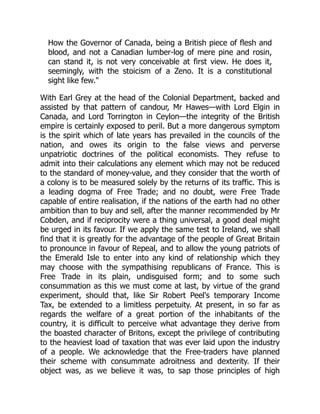 How the Governor of Canada, being a British piece of flesh and
blood, and not a Canadian lumber-log of mere pine and rosin,
can stand it, is not very conceivable at first view. He does it,
seemingly, with the stoicism of a Zeno. It is a constitutional
sight like few."
With Earl Grey at the head of the Colonial Department, backed and
assisted by that pattern of candour, Mr Hawes—with Lord Elgin in
Canada, and Lord Torrington in Ceylon—the integrity of the British
empire is certainly exposed to peril. But a more dangerous symptom
is the spirit which of late years has prevailed in the councils of the
nation, and owes its origin to the false views and perverse
unpatriotic doctrines of the political economists. They refuse to
admit into their calculations any element which may not be reduced
to the standard of money-value, and they consider that the worth of
a colony is to be measured solely by the returns of its traffic. This is
a leading dogma of Free Trade; and no doubt, were Free Trade
capable of entire realisation, if the nations of the earth had no other
ambition than to buy and sell, after the manner recommended by Mr
Cobden, and if reciprocity were a thing universal, a good deal might
be urged in its favour. If we apply the same test to Ireland, we shall
find that it is greatly for the advantage of the people of Great Britain
to pronounce in favour of Repeal, and to allow the young patriots of
the Emerald Isle to enter into any kind of relationship which they
may choose with the sympathising republicans of France. This is
Free Trade in its plain, undisguised form; and to some such
consummation as this we must come at last, by virtue of the grand
experiment, should that, like Sir Robert Peel's temporary Income
Tax, be extended to a limitless perpetuity. At present, in so far as
regards the welfare of a great portion of the inhabitants of the
country, it is difficult to perceive what advantage they derive from
the boasted character of Britons, except the privilege of contributing
to the heaviest load of taxation that was ever laid upon the industry
of a people. We acknowledge that the Free-traders have planned
their scheme with consummate adroitness and dexterity. If their
object was, as we believe it was, to sap those principles of high
 