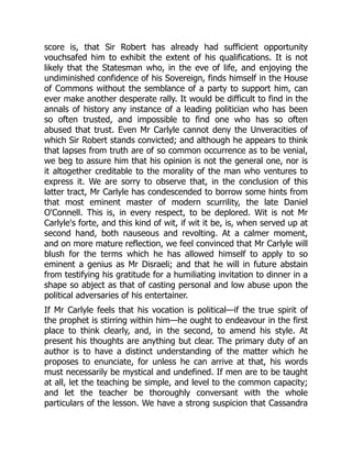 score is, that Sir Robert has already had sufficient opportunity
vouchsafed him to exhibit the extent of his qualifications. It is not
likely that the Statesman who, in the eve of life, and enjoying the
undiminished confidence of his Sovereign, finds himself in the House
of Commons without the semblance of a party to support him, can
ever make another desperate rally. It would be difficult to find in the
annals of history any instance of a leading politician who has been
so often trusted, and impossible to find one who has so often
abused that trust. Even Mr Carlyle cannot deny the Unveracities of
which Sir Robert stands convicted; and although he appears to think
that lapses from truth are of so common occurrence as to be venial,
we beg to assure him that his opinion is not the general one, nor is
it altogether creditable to the morality of the man who ventures to
express it. We are sorry to observe that, in the conclusion of this
latter tract, Mr Carlyle has condescended to borrow some hints from
that most eminent master of modern scurrility, the late Daniel
O'Connell. This is, in every respect, to be deplored. Wit is not Mr
Carlyle's forte, and this kind of wit, if wit it be, is, when served up at
second hand, both nauseous and revolting. At a calmer moment,
and on more mature reflection, we feel convinced that Mr Carlyle will
blush for the terms which he has allowed himself to apply to so
eminent a genius as Mr Disraeli; and that he will in future abstain
from testifying his gratitude for a humiliating invitation to dinner in a
shape so abject as that of casting personal and low abuse upon the
political adversaries of his entertainer.
If Mr Carlyle feels that his vocation is political—if the true spirit of
the prophet is stirring within him—he ought to endeavour in the first
place to think clearly, and, in the second, to amend his style. At
present his thoughts are anything but clear. The primary duty of an
author is to have a distinct understanding of the matter which he
proposes to enunciate, for unless he can arrive at that, his words
must necessarily be mystical and undefined. If men are to be taught
at all, let the teaching be simple, and level to the common capacity;
and let the teacher be thoroughly conversant with the whole
particulars of the lesson. We have a strong suspicion that Cassandra
 