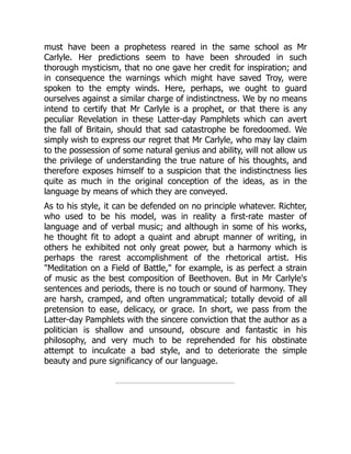 must have been a prophetess reared in the same school as Mr
Carlyle. Her predictions seem to have been shrouded in such
thorough mysticism, that no one gave her credit for inspiration; and
in consequence the warnings which might have saved Troy, were
spoken to the empty winds. Here, perhaps, we ought to guard
ourselves against a similar charge of indistinctness. We by no means
intend to certify that Mr Carlyle is a prophet, or that there is any
peculiar Revelation in these Latter-day Pamphlets which can avert
the fall of Britain, should that sad catastrophe be foredoomed. We
simply wish to express our regret that Mr Carlyle, who may lay claim
to the possession of some natural genius and ability, will not allow us
the privilege of understanding the true nature of his thoughts, and
therefore exposes himself to a suspicion that the indistinctness lies
quite as much in the original conception of the ideas, as in the
language by means of which they are conveyed.
As to his style, it can be defended on no principle whatever. Richter,
who used to be his model, was in reality a first-rate master of
language and of verbal music; and although in some of his works,
he thought fit to adopt a quaint and abrupt manner of writing, in
others he exhibited not only great power, but a harmony which is
perhaps the rarest accomplishment of the rhetorical artist. His
"Meditation on a Field of Battle," for example, is as perfect a strain
of music as the best composition of Beethoven. But in Mr Carlyle's
sentences and periods, there is no touch or sound of harmony. They
are harsh, cramped, and often ungrammatical; totally devoid of all
pretension to ease, delicacy, or grace. In short, we pass from the
Latter-day Pamphlets with the sincere conviction that the author as a
politician is shallow and unsound, obscure and fantastic in his
philosophy, and very much to be reprehended for his obstinate
attempt to inculcate a bad style, and to deteriorate the simple
beauty and pure significancy of our language.
 
