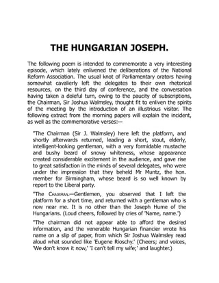 THE HUNGARIAN JOSEPH.
The following poem is intended to commemorate a very interesting
episode, which lately enlivened the deliberations of the National
Reform Association. The usual knot of Parliamentary orators having
somewhat cavalierly left the delegates to their own rhetorical
resources, on the third day of conference, and the conversation
having taken a doleful turn, owing to the paucity of subscriptions,
the Chairman, Sir Joshua Walmsley, thought fit to enliven the spirits
of the meeting by the introduction of an illustrious visitor. The
following extract from the morning papers will explain the incident,
as well as the commemorative verses:—
"The Chairman (Sir J. Walmsley) here left the platform, and
shortly afterwards returned, leading a short, stout, elderly,
intelligent-looking gentleman, with a very formidable mustache
and bushy beard of snowy whiteness, whose appearance
created considerable excitement in the audience, and gave rise
to great satisfaction in the minds of several delegates, who were
under the impression that they beheld Mr Muntz, the hon.
member for Birmingham, whose beard is so well known by
report to the Liberal party.
"The Chairman.—Gentlemen, you observed that I left the
platform for a short time, and returned with a gentleman who is
now near me. It is no other than the Joseph Hume of the
Hungarians. (Loud cheers, followed by cries of 'Name, name.')
"The chairman did not appear able to afford the desired
information, and the venerable Hungarian financier wrote his
name on a slip of paper, from which Sir Joshua Walmsley read
aloud what sounded like 'Eugene Rioschy.' (Cheers; and voices,
'We don't know it now,' 'I can't tell my wife;' and laughter.)
 
