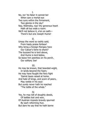 I.
No, no! 'tis false! it cannot be!
When saw a mortal eye
Two suns within the firmament,
Two glories in the sky?
Nay, Walmsley, nay! thy generous heart
Hath all too wide a room:
We'll not believe it, e'en on oath—
There's but one Joseph Hume!
II.
Unsay the word so rashly said;
From hasty praise forbear!
Why bring a foreign Pompey here
Our Cæsar's fame to share?
The buzzard he is lord above,
And Hume is lord below,
So leave him peerless on his perch,
Our solitary Joe!
III.
He may be known, that bearded wight,
In lands beyond the foam;
He may have fought the fiery fight
'Gainst taxes raised at home.
And hate of kings, and scorn of peers,
May rankle in his soul:
But surely never hath he reached
"The tottle of the whole."
IV.
Yes, he may tell of doughty deeds,
Of battles lost and won,
Of Austrian imposts bravely spurned
By each reforming Hun.
But dare he say that he hath borne
 