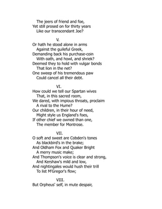 The jeers of friend and foe,
Yet still prosed on for thirty years
Like our transcendant Joe?
V.
Or hath he stood alone in arms
Against the guileful Greek,
Demanding back his purchase-coin
With oath, and howl, and shriek?
Deemed they to hold with vulgar bonds
That lion in the net?
One sweep of his tremendous paw
Could cancel all their debt.
VI.
How could we tell our Spartan wives
That, in this sacred room,
We dared, with impious throats, proclaim
A rival to the Hume?
Our children, in their hour of need,
Might style us England's foes,
If other chief we owned than one,
The member for Montrose.
VII.
O soft and sweet are Cobden's tones
As blackbird's in the brake;
And Oldham Fox and Quaker Bright
A merry music make;
And Thompson's voice is clear and strong,
And Kershaw's mild and low,
And nightingales would hush their trill
To list M'Gregor's flow;
VIII.
But Orpheus' self, in mute despair,
 