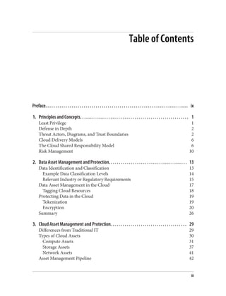 Table of Contents
Preface. . . . . . . . . . . . . . . . . . . . . . . . . . . . . . . . . . . . . . . . . . . . . . . . . . . . . . . . . . . . . . . . . . . . . . . ix
1. Principles and Concepts. . . . . . . . . . . . . . . . . . . . . . . . . . . . . . . . . . . . . . . . . . . . . . . . . . . . . . 1
Least Privilege 1
Defense in Depth 2
Threat Actors, Diagrams, and Trust Boundaries 2
Cloud Delivery Models 6
The Cloud Shared Responsibility Model 6
Risk Management 10
2. Data Asset Management and Protection. . . . . . . . . . . . . . . . . . . . . . . . . . . . . . . . . . . . . . . 13
Data Identification and Classification 13
Example Data Classification Levels 14
Relevant Industry or Regulatory Requirements 15
Data Asset Management in the Cloud 17
Tagging Cloud Resources 18
Protecting Data in the Cloud 19
Tokenization 19
Encryption 20
Summary 26
3. Cloud Asset Management and Protection. . . . . . . . . . . . . . . . . . . . . . . . . . . . . . . . . . . . . . 29
Differences from Traditional IT 29
Types of Cloud Assets 30
Compute Assets 31
Storage Assets 37
Network Assets 41
Asset Management Pipeline 42
iii
 