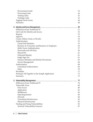 Procurement Leaks 43
Processing Leaks 44
Tooling Leaks 45
Findings Leaks 45
Tagging Cloud Assets 46
Summary 48
4. Identity and Access Management. . . . . . . . . . . . . . . . . . . . . . . . . . . . . . . . . . . . . . . . . . . . . 49
Differences from Traditional IT 51
Life Cycle for Identity and Access 52
Request 53
Approve 54
Create, Delete, Grant, or Revoke 54
Authentication 55
Cloud IAM Identities 55
Business-to-Consumer and Business-to-Employee 56
Multi-Factor Authentication 57
Passwords and API Keys 59
Shared IDs 61
Federated Identity 61
Single Sign-On 61
Instance Metadata and Identity Documents 63
Secrets Management 64
Authorization 68
Centralized Authorization 69
Roles 70
Revalidate 71
Putting It All Together in the Sample Application 72
Summary 75
5. Vulnerability Management. . . . . . . . . . . . . . . . . . . . . . . . . . . . . . . . . . . . . . . . . . . . . . . . . . 77
Differences from Traditional IT 78
Vulnerable Areas 80
Data Access 80
Application 81
Middleware 82
Operating System 84
Network 84
Virtualized Infrastructure 85
Physical Infrastructure 85
Finding and Fixing Vulnerabilities 85
Network Vulnerability Scanners 87
iv | Table of Contents
 