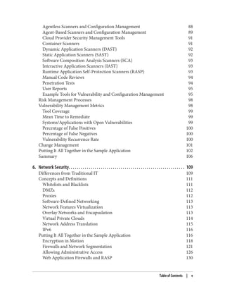 Agentless Scanners and Configuration Management 88
Agent-Based Scanners and Configuration Management 89
Cloud Provider Security Management Tools 91
Container Scanners 91
Dynamic Application Scanners (DAST) 92
Static Application Scanners (SAST) 92
Software Composition Analysis Scanners (SCA) 93
Interactive Application Scanners (IAST) 93
Runtime Application Self-Protection Scanners (RASP) 93
Manual Code Reviews 94
Penetration Tests 94
User Reports 95
Example Tools for Vulnerability and Configuration Management 95
Risk Management Processes 98
Vulnerability Management Metrics 98
Tool Coverage 99
Mean Time to Remediate 99
Systems/Applications with Open Vulnerabilities 99
Percentage of False Positives 100
Percentage of False Negatives 100
Vulnerability Recurrence Rate 100
Change Management 101
Putting It All Together in the Sample Application 102
Summary 106
6. Network Security. . . . . . . . . . . . . . . . . . . . . . . . . . . . . . . . . . . . . . . . . . . . . . . . . . . . . . . . . . 109
Differences from Traditional IT 109
Concepts and Definitions 111
Whitelists and Blacklists 111
DMZs 112
Proxies 112
Software-Defined Networking 113
Network Features Virtualization 113
Overlay Networks and Encapsulation 113
Virtual Private Clouds 114
Network Address Translation 115
IPv6 116
Putting It All Together in the Sample Application 116
Encryption in Motion 118
Firewalls and Network Segmentation 121
Allowing Administrative Access 126
Web Application Firewalls and RASP 130
Table of Contents | v
 