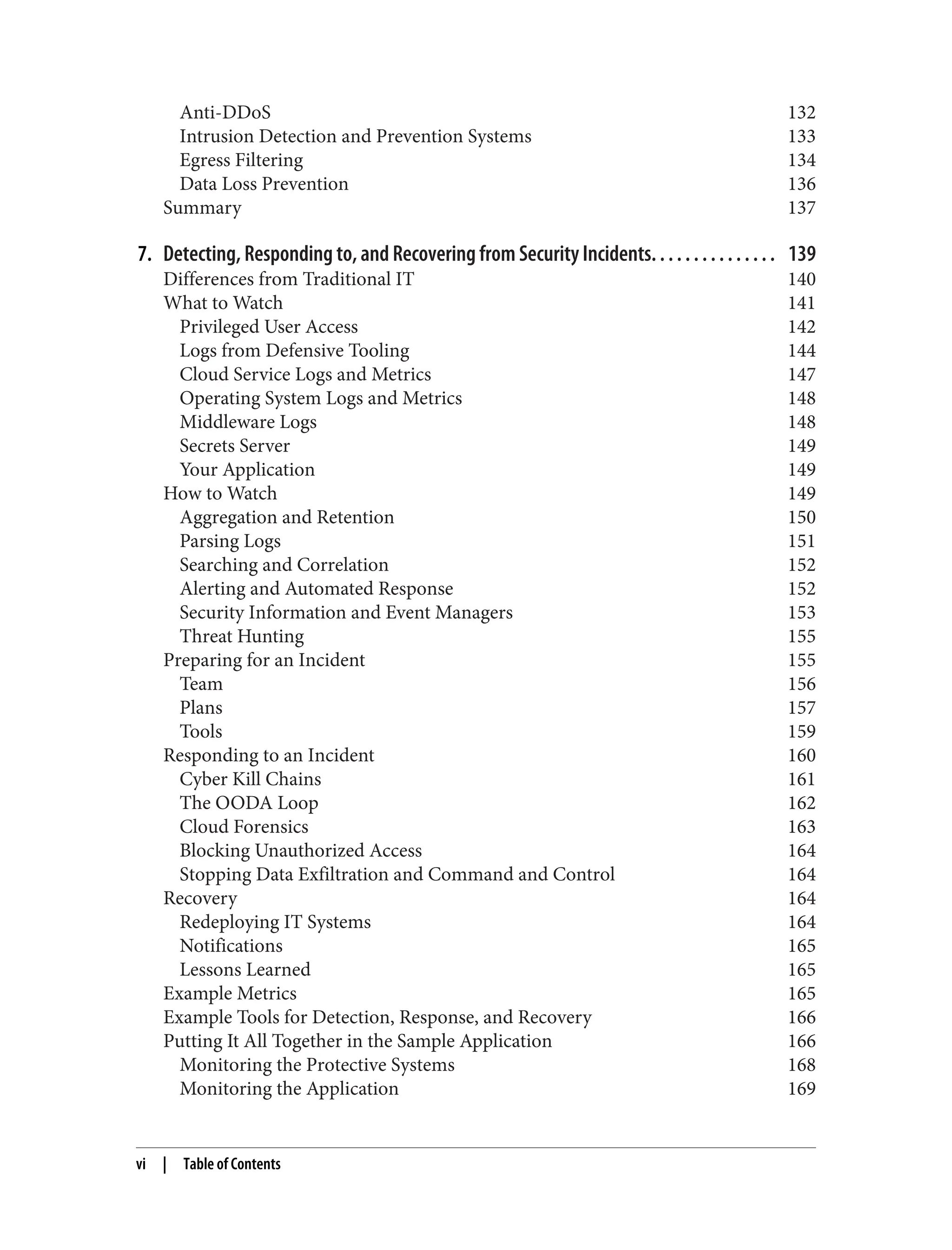 Anti-DDoS 132
Intrusion Detection and Prevention Systems 133
Egress Filtering 134
Data Loss Prevention 136
Summary 137
7. Detecting, Responding to, and Recovering from Security Incidents. . . . . . . . . . . . . . . 139
Differences from Traditional IT 140
What to Watch 141
Privileged User Access 142
Logs from Defensive Tooling 144
Cloud Service Logs and Metrics 147
Operating System Logs and Metrics 148
Middleware Logs 148
Secrets Server 149
Your Application 149
How to Watch 149
Aggregation and Retention 150
Parsing Logs 151
Searching and Correlation 152
Alerting and Automated Response 152
Security Information and Event Managers 153
Threat Hunting 155
Preparing for an Incident 155
Team 156
Plans 157
Tools 159
Responding to an Incident 160
Cyber Kill Chains 161
The OODA Loop 162
Cloud Forensics 163
Blocking Unauthorized Access 164
Stopping Data Exfiltration and Command and Control 164
Recovery 164
Redeploying IT Systems 164
Notifications 165
Lessons Learned 165
Example Metrics 165
Example Tools for Detection, Response, and Recovery 166
Putting It All Together in the Sample Application 166
Monitoring the Protective Systems 168
Monitoring the Application 169
vi | Table of Contents
 