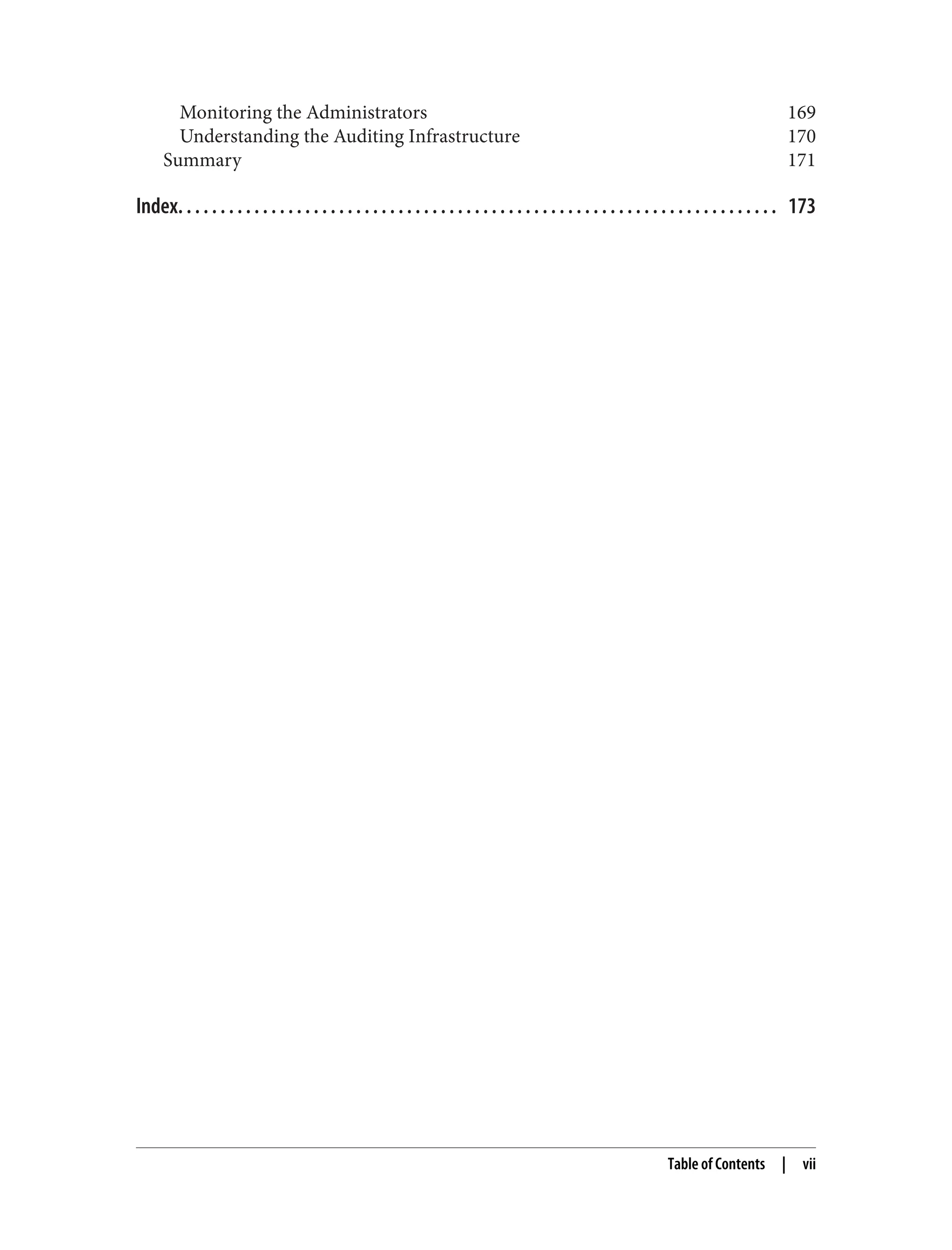 Monitoring the Administrators 169
Understanding the Auditing Infrastructure 170
Summary 171
Index. . . . . . . . . . . . . . . . . . . . . . . . . . . . . . . . . . . . . . . . . . . . . . . . . . . . . . . . . . . . . . . . . . . . . . . 173
Table of Contents | vii
 
