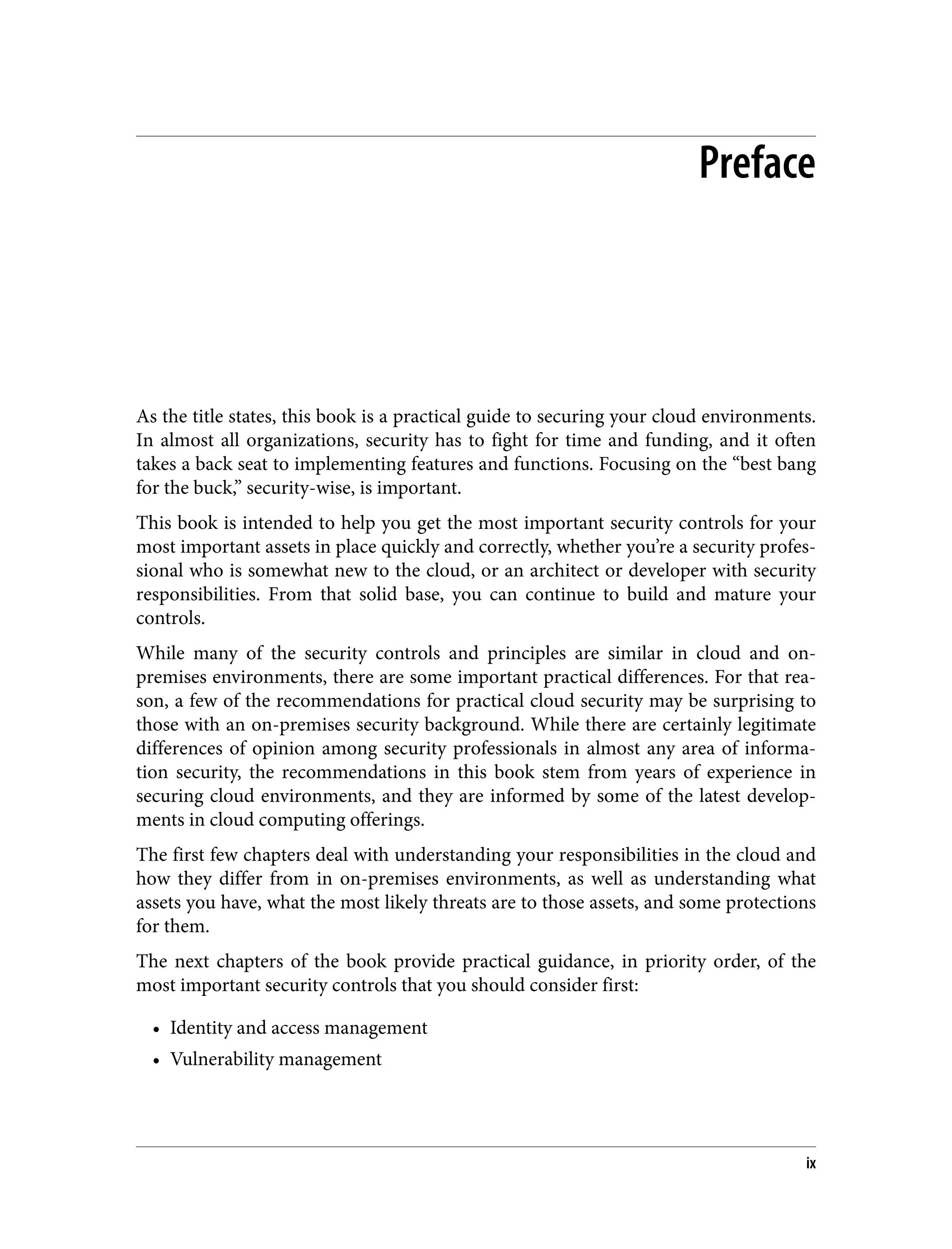 Preface
As the title states, this book is a practical guide to securing your cloud environments.
In almost all organizations, security has to fight for time and funding, and it often
takes a back seat to implementing features and functions. Focusing on the “best bang
for the buck,” security-wise, is important.
This book is intended to help you get the most important security controls for your
most important assets in place quickly and correctly, whether you’re a security profes‐
sional who is somewhat new to the cloud, or an architect or developer with security
responsibilities. From that solid base, you can continue to build and mature your
controls.
While many of the security controls and principles are similar in cloud and on-
premises environments, there are some important practical differences. For that rea‐
son, a few of the recommendations for practical cloud security may be surprising to
those with an on-premises security background. While there are certainly legitimate
differences of opinion among security professionals in almost any area of informa‐
tion security, the recommendations in this book stem from years of experience in
securing cloud environments, and they are informed by some of the latest develop‐
ments in cloud computing offerings.
The first few chapters deal with understanding your responsibilities in the cloud and
how they differ from in on-premises environments, as well as understanding what
assets you have, what the most likely threats are to those assets, and some protections
for them.
The next chapters of the book provide practical guidance, in priority order, of the
most important security controls that you should consider first:
• Identity and access management
• Vulnerability management
ix
 