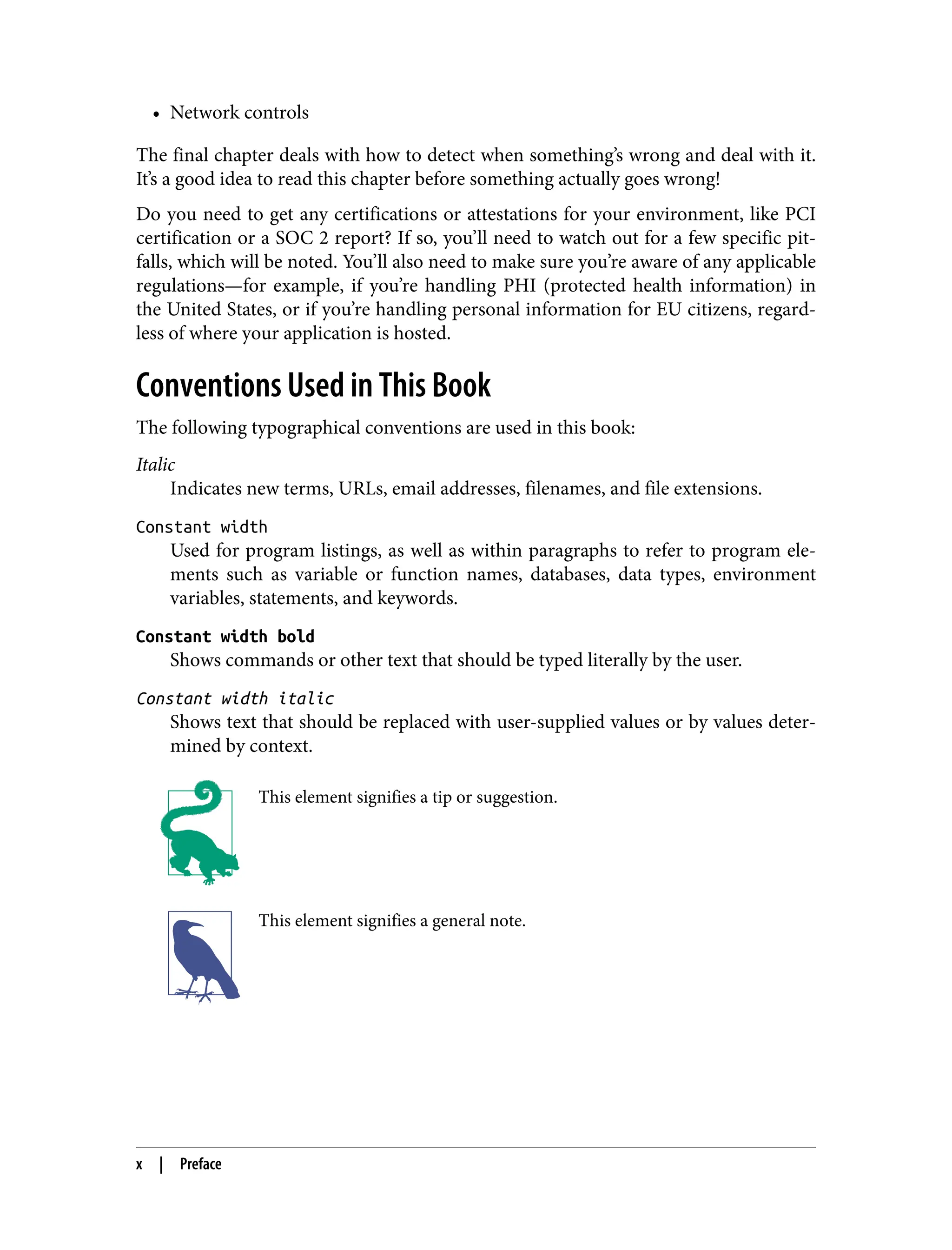 • Network controls
The final chapter deals with how to detect when something’s wrong and deal with it.
It’s a good idea to read this chapter before something actually goes wrong!
Do you need to get any certifications or attestations for your environment, like PCI
certification or a SOC 2 report? If so, you’ll need to watch out for a few specific pit‐
falls, which will be noted. You’ll also need to make sure you’re aware of any applicable
regulations—for example, if you’re handling PHI (protected health information) in
the United States, or if you’re handling personal information for EU citizens, regard‐
less of where your application is hosted.
Conventions Used in This Book
The following typographical conventions are used in this book:
Italic
Indicates new terms, URLs, email addresses, filenames, and file extensions.
Constant width
Used for program listings, as well as within paragraphs to refer to program ele‐
ments such as variable or function names, databases, data types, environment
variables, statements, and keywords.
Constant width bold
Shows commands or other text that should be typed literally by the user.
Constant width italic
Shows text that should be replaced with user-supplied values or by values deter‐
mined by context.
This element signifies a tip or suggestion.
This element signifies a general note.
x | Preface
 