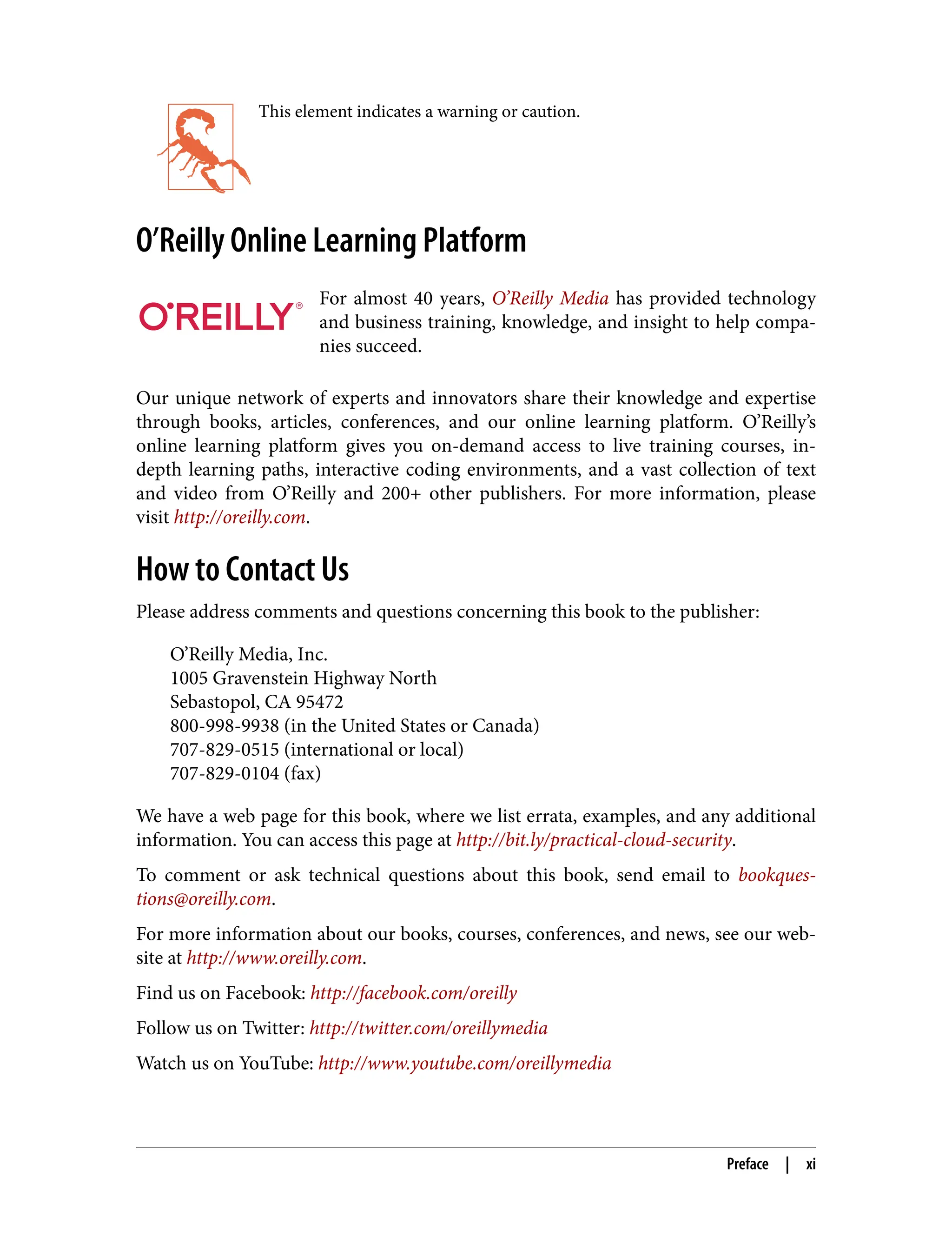 This element indicates a warning or caution.
O’Reilly Online Learning Platform
For almost 40 years, O’Reilly Media has provided technology
and business training, knowledge, and insight to help compa‐
nies succeed.
Our unique network of experts and innovators share their knowledge and expertise
through books, articles, conferences, and our online learning platform. O’Reilly’s
online learning platform gives you on-demand access to live training courses, in-
depth learning paths, interactive coding environments, and a vast collection of text
and video from O’Reilly and 200+ other publishers. For more information, please
visit http://oreilly.com.
How to Contact Us
Please address comments and questions concerning this book to the publisher:
O’Reilly Media, Inc.
1005 Gravenstein Highway North
Sebastopol, CA 95472
800-998-9938 (in the United States or Canada)
707-829-0515 (international or local)
707-829-0104 (fax)
We have a web page for this book, where we list errata, examples, and any additional
information. You can access this page at http://bit.ly/practical-cloud-security.
To comment or ask technical questions about this book, send email to bookques‐
tions@oreilly.com.
For more information about our books, courses, conferences, and news, see our web‐
site at http://www.oreilly.com.
Find us on Facebook: http://facebook.com/oreilly
Follow us on Twitter: http://twitter.com/oreillymedia
Watch us on YouTube: http://www.youtube.com/oreillymedia
Preface | xi
 